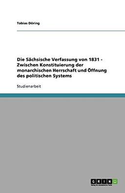 Die Sächsische Verfassung von 1831 - Zwischen Konstituierung der monarchischen Herrschaft und Öffnung des politischen Systems