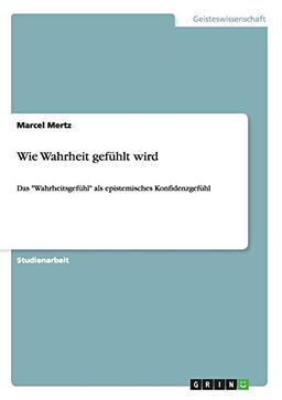 Wie Wahrheit gefühlt wird: Das "Wahrheitsgefühl" als epistemisches Konfidenzgefühl