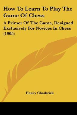 How To Learn To Play The Game Of Chess: A Primer Of The Game, Designed Exclusively For Novices In Chess (1905)