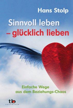 Sinnvoll leben - glücklich lieben: Einfache Wege aus dem Beziehungs-Chaos