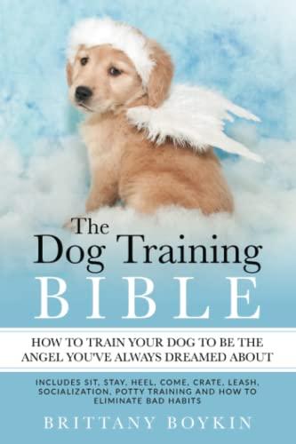 The Dog Training Bible - How to Train Your Dog to be the Angel You’ve Always Dreamed About: Includes Sit, Stay, Heel, Come, Crate, Leash, Socialization, Potty Training and How to Eliminate Bad Habits