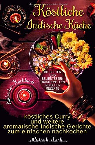 Köstliche Indische Küche: Indisches Kochbuch - köstliches Curry und weitere aromatische Indische Gerichte zum einfachen nachkochen - die besten und beliebtesten traditionellen indischen Rezepte