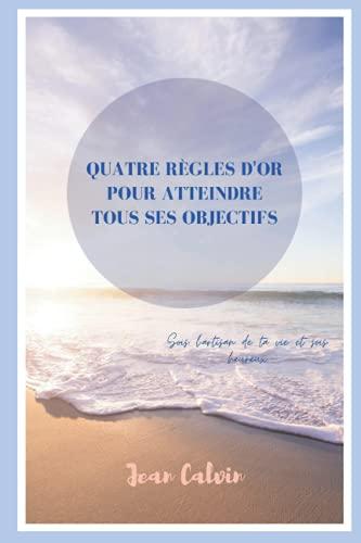 Quatre règles d'or pour atteindre tous vos objectifs: Sois l'artisan de ta vie et sois heureux