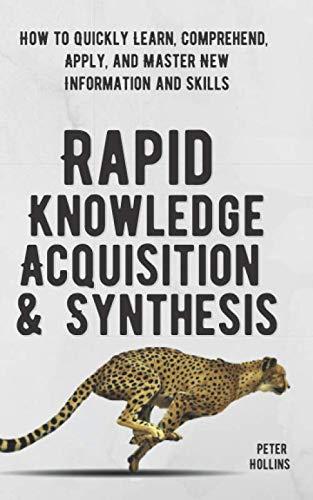 Rapid Knowledge Acquisition & Synthesis: How to Quickly Learn, Comprehend, Apply, and Master New Information and Skills