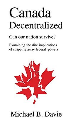 Canada Decentralized: Can Our Nation Survive?: Examining the Dire Impliations of Stripping Away Federal Powers