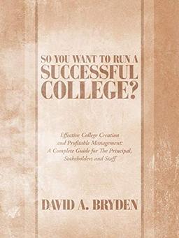 So You Want to Run a Successful College?: Effective College Creation and Profitable Management: A Complete Guide for The Principal, Stakeholders and Staff