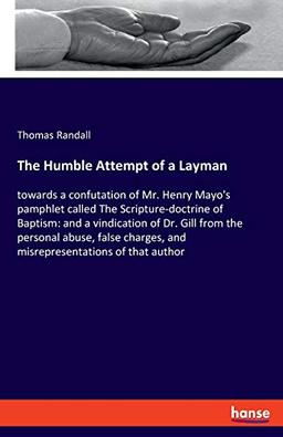 The Humble Attempt of a Layman: towards a confutation of Mr. Henry Mayo's pamphlet called The Scripture-doctrine of Baptism: and a vindication of Dr. ... and misrepresentations of that author