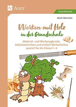 Werken mit Holz in der Grundschule: Material- und Werkzeugkunde, Arbeitstechniken und einfache Werkarbeiten speziell für Klasse 1 bis 4