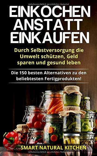 Einkochen anstatt Einkaufen – Durch Selbstversorgung die Umwelt schützen, Geld sparen und gesund leben: Die 150 besten Alternativen zu den beliebtesten Fertigprodukten!