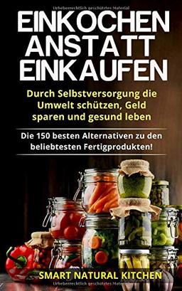 Einkochen anstatt Einkaufen – Durch Selbstversorgung die Umwelt schützen, Geld sparen und gesund leben: Die 150 besten Alternativen zu den beliebtesten Fertigprodukten!