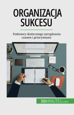 Organizacja sukcesu : Podstawy skutecznego zarządzania czasem i priorytetami