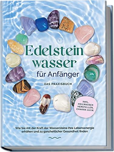 Edelsteinwasser für Anfänger - Das Praxisbuch: Wie Sie mit der Kraft der Wassersteine Ihre Lebensenergie erhöhen und zu ganzheitlicher Gesundheit finden | inkl. Heilwasser herstellen, Chakra u.v.m.