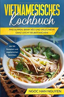 Vietnamesisches Kochbuch: Pho Suppen, Bánh Xéo und vieles mehr ganz leicht selber machen - Mit 100 Rezepten und vegetarischen Gerichten