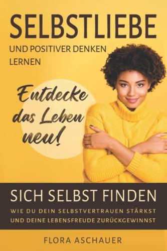 Selbstliebe und Positives Denken lernen - entdecke das Leben neu!: Sich selbst finden - Wie Du dein Selbstvertrauen stärkst und deine Lebensfreude zurückgewinnst