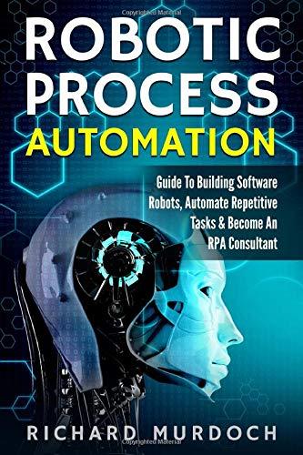 Robotic Process Automation: Guide To Building Software Robots, Automate Repetitive Tasks & Become An RPA Consultant