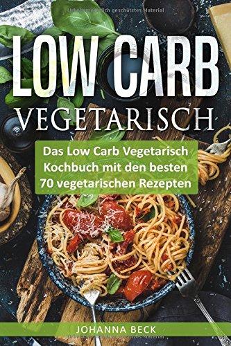 Low Carb Vegetarisch: Das Low Carb Vegetarisch Kochbuch mit den besten 70 vegetarischen Rezepten – schnell und gesund abnehmen mit Low Carb