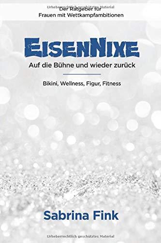 Eisennixe - Auf die Bühne und wieder zurück - Der Ratgeber für Frauen mit Wettkampfambitionen: Bikini, Wellness, Figur, Fitness