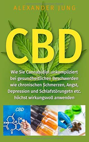 CBD: Wie Sie  Cannabidiol unkompliziert bei gesundheitlichen Beschwerden wie chronischen Schmerzen, Angst, Depression und Schlafstörungen etc. höchst wirkungsvoll einsetzen können