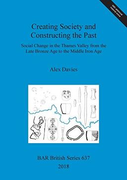 Creating Society and Constructing the Past: Social Change in the Thames Valley from the Late Bronze Age to the Middle Iron Age (BAR British)