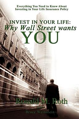 Invest in Your Life: Why Wall Street wants YOU: Everything You Need to Know About Investing in Your Life Insurance Policy