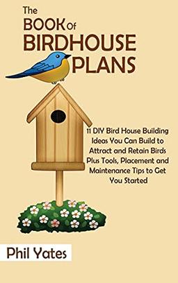 The Book of Birdhouse Plans: 11 DIY Bird House Building Ideas You Can Build to Attract and Retain Birds Plus Tools, Placement and Maintenance Tips to Get You Started