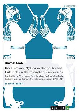 Der Bismarck-Mythos in der politischen Kultur des wilhelminischen Kaiserreichs: Die kultische Verehrung des "Reichsgründers" durch die Parteien und Verbände des nationalen Lagers 1890-1914