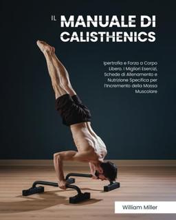 Il Manuale di Calisthenics: Ipertrofia e Forza a Corpo Libero. I Migliori Esercizi, Schede di Allenamento e Nutrizione Specifica per l’Incremento della Massa Muscolare