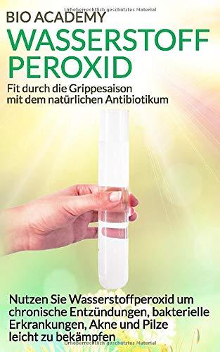 Wasserstoffperoxid - Fit durch die Grippesaison mit dem natürlichen Antibiotikum: Nutzen Sie Wasserstoffperoxid um chronische Entzündungen, bakterielle Erkrankungen, Akne und Pilze leicht zu bekämpfen