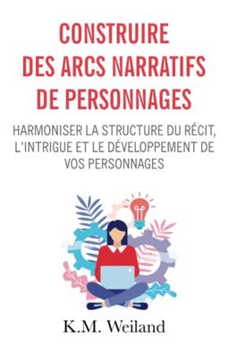 Construire des arcs narratifs de personnages: Harmoniser la structure du récit, l'intrigue et le développement de vos personnages