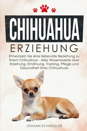 CHIHUAHUA ERZIEHUNG: Entwickeln Sie eine liebevolle Beziehung zu Ihrem Chihuahua - Alles Wissenswerte über Erziehung, Ernährung, Training, Pflege und Gesundheit Ihres Chihuahuas