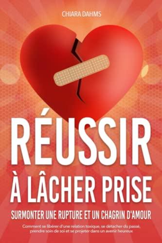 RÉUSSIR À LÂCHER PRISE - Surmonter une rupture et un chagrin d'amour: Comment se libérer d'une relation toxique, se détacher du passé, prendre soin de soi et se projeter dans un avenir heureux