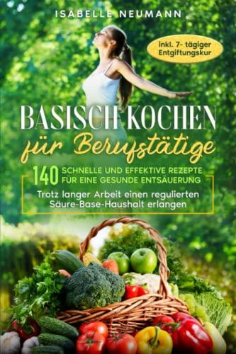 Basisch kochen für Berufstätige: 140 schnelle und effektive Rezepte für eine gesunde Entsäuerung: Trotz langer Arbeit einen regulierten Säure-Base-Haushalt erlangen, inkl. 7-tägiger Entgiftungskur