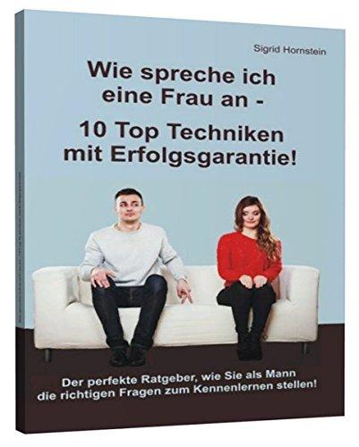 Wie spreche ich eine Frau an - 10 Top Techniken mit Erfolgsgarantie: Der perfekte Ratgeber, wie Sie als Mann die richtigen Fragen zum Kennenlernen stellen!