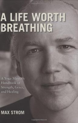 A Life Worth Breathing: A Yoga Master's Handbook of Strength, Grace, and Healing