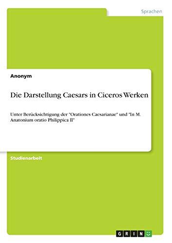 Die Darstellung Caesars in Ciceros Werken: Unter Berücksichtigung der "Orationes Caesarianae" und "In M. Anatonium oratio Philippica II"