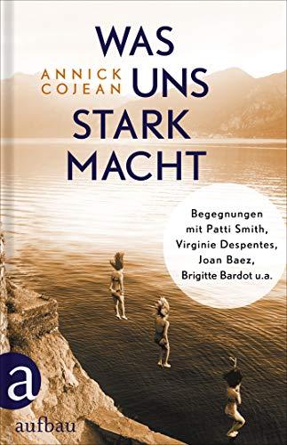 Was uns stark macht: Begegnungen mit Patti Smith, Virginie Despentes, Joan Baez, Brigitte Bardot u.a.