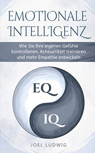 EMOTIONALE INTELLIGENZ: Wie Sie Ihre eigenen Gefühle kontrollieren, Achtsamkeit trainieren und mehr Empathie entwickeln