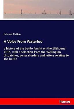 A Voice From Waterloo: a history of the battle fought on the 18th June, 1815, with a selection from the Wellington dispatches, general orders and letters relating to the battle