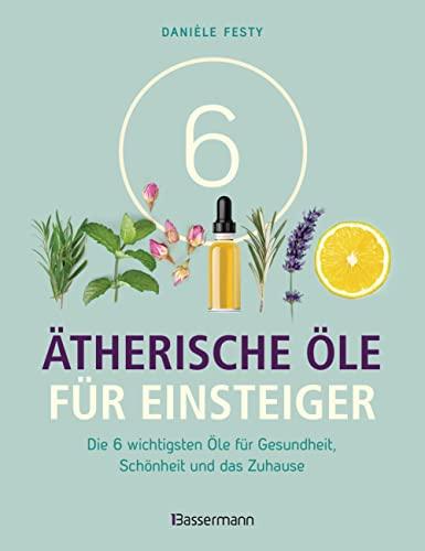 6 Ätherische Öle für Einsteiger. Über 300 Anwendungsmöglichkeiten mit den sechs wichtigsten Ölen: Für Gesundheit, Schönheit, Haushalt u.v.m. Von Aromatherapie bis Zahnpflege