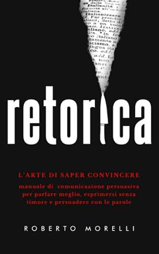 RETORICA: L'arte di saper convincere - Manuale di comunicazione persuasiva per parlare meglio, esprimersi senza timore e persuadere con le parole (Comunicazione Efficace)