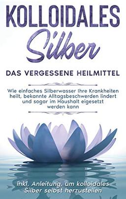 Kolloidales Silber - das vergessene Heilmittel: Wie einfaches Silberwasser Ihre Krankheiten heilt, bekannte Alltagsbeschwerden lindert und sogar im ... um kolloidales Silber selbst herzustellen