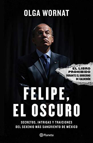 Felipe, el oscuro: Secretos, intrigas y traiciones del sexenio mas sangriento de Mexico