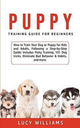 Puppy Training Guide for Beginners: How to Train Your Dog or Puppy for Kids and Adults, Following a Step-by-Step Guide: Includes Potty Training, 101 ... Eliminate Bad Behavior & Habits, and more.