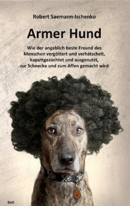 Armer Hund: Wie der angeblich beste Freund des Menschen vergöttert und verhätschelt, kaputtgezüchtet und ausgenutzt, zur Schnecke und zum Affen gemacht wird