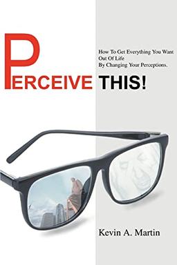 PERCEIVE THIS!: How To Get Everything You Want Out Of Life By Changing Your Perceptions.