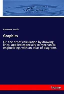 Graphics: Or, the art of calculation by drawing lines, applied especially to mechanical engineering, with an atlas of diagrams