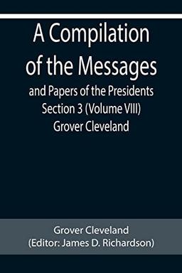 A Compilation of the Messages and Papers of the Presidents Section 3 (Volume VIII) Grover Cleveland