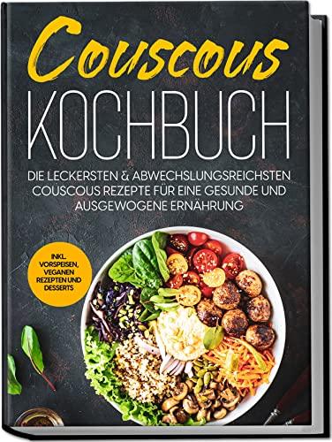 Couscous Kochbuch: Die leckersten & abwechslungsreichsten Couscous Rezepte für eine gesunde und ausgewogene Ernährung | inkl. Vorspeisen, veganen Rezepten und Desserts