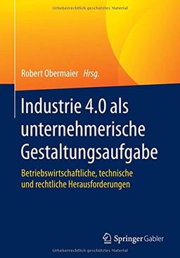 Industrie 4.0 als unternehmerische Gestaltungsaufgabe: Betriebswirtschaftliche, technische und rechtliche Herausforderungen