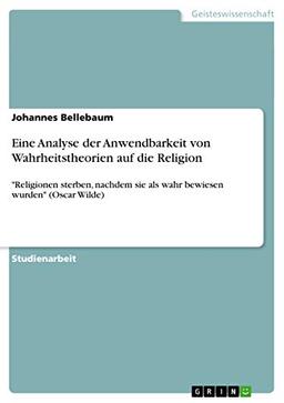 Eine Analyse der Anwendbarkeit von Wahrheitstheorien auf die Religion: "Religionen sterben, nachdem sie als wahr bewiesen wurden" (Oscar Wilde)